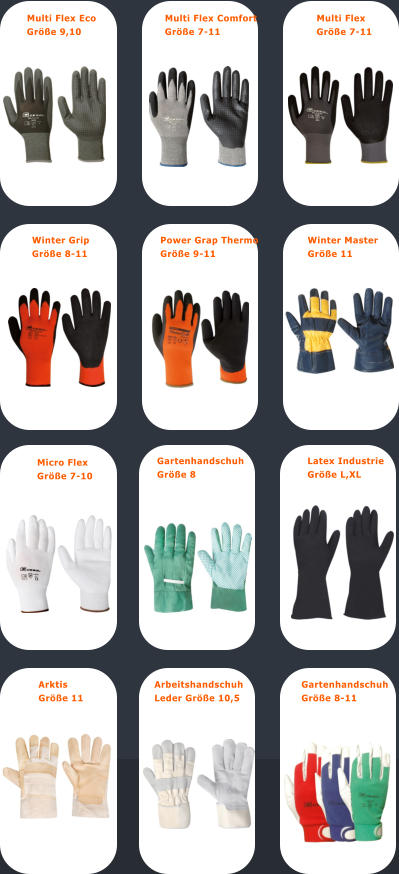 Multi Flex Eco  Gre 9,10 Multi Flex Comfort  Gre 7-11 Multi Flex  Gre 7-11 Micro Flex  Gre 7-10 Arbeitshandschuh  Leder Gre 10,5  Gartenhandschuh  Gre 8-11 Gartenhandschuh  Gre 8 Latex Industrie  Gre L,XL Winter Grip  Gre 8-11 Power Grap Thermo  Gre 9-11 Winter Master  Gre 11 Arktis  Gre 11