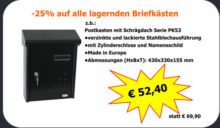 -25% auf alle lagernden Briefksten  z.b.: Postkasten mit Schrgdach Serie PK53   verzinkte und lackierte Stahlblechausfhrung mit Zylinderschloss und Namensschild Made in Europe Abmessungen (HxBxT): 430x330x155 mm   52,40     statt  69,90