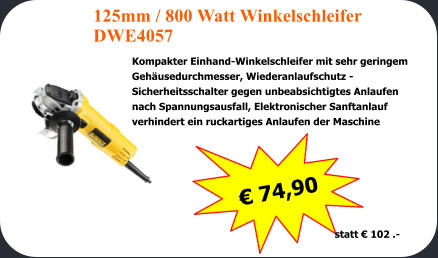  74,90      statt  102 .- 125mm / 800 Watt Winkelschleifer DWE4057 Kompakter Einhand-Winkelschleifer mit sehr geringem  Gehusedurchmesser, Wiederanlaufschutz -  Sicherheitsschalter gegen unbeabsichtigtes Anlaufen  nach Spannungsausfall, Elektronischer Sanftanlauf  verhindert ein ruckartiges Anlaufen der Maschine